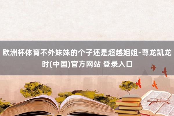 欧洲杯体育不外妹妹的个子还是超越姐姐-尊龙凯龙时(中国)官方网站 登录入口