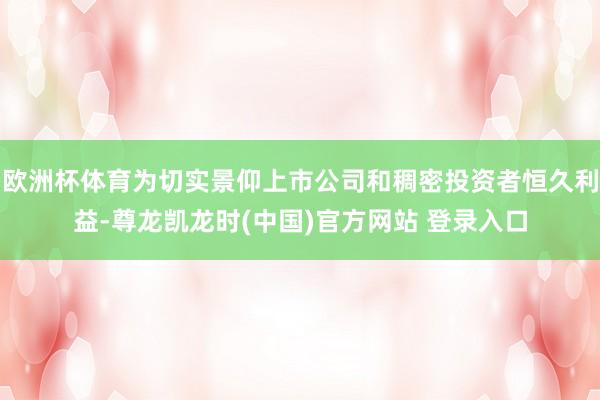 欧洲杯体育为切实景仰上市公司和稠密投资者恒久利益-尊龙凯龙时(中国)官方网站 登录入口