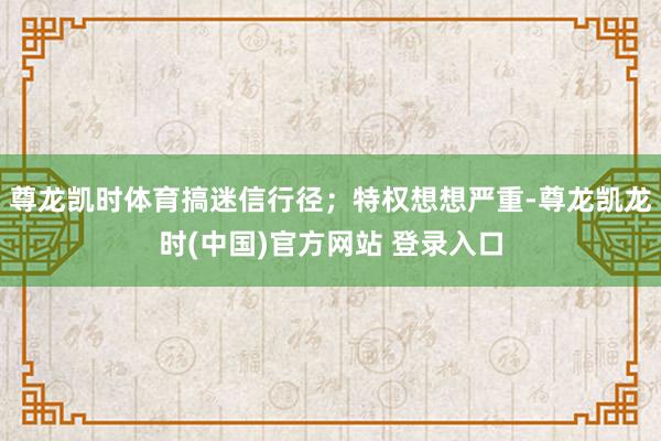 尊龙凯时体育搞迷信行径；特权想想严重-尊龙凯龙时(中国)官方网站 登录入口