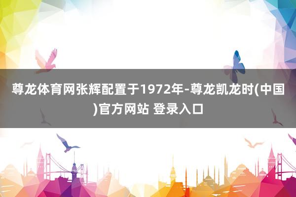 尊龙体育网张辉配置于1972年-尊龙凯龙时(中国)官方网站 登录入口