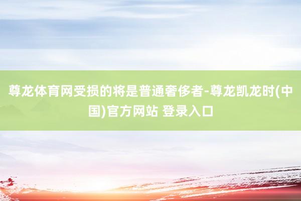 尊龙体育网受损的将是普通奢侈者-尊龙凯龙时(中国)官方网站 登录入口