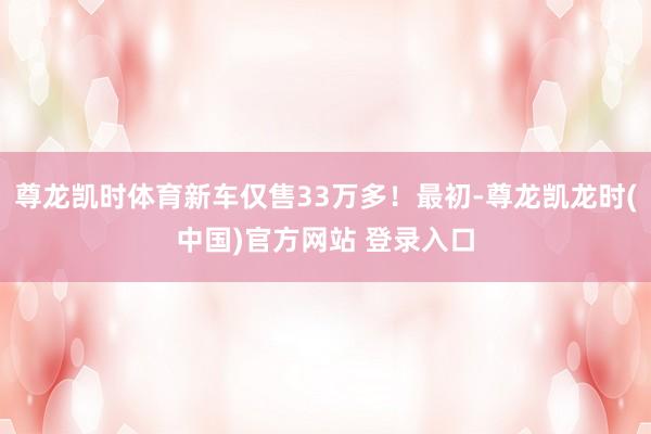 尊龙凯时体育新车仅售33万多！最初-尊龙凯龙时(中国)官方网站 登录入口