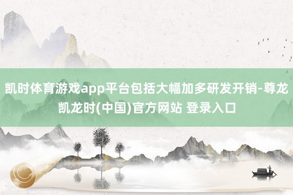 凯时体育游戏app平台包括大幅加多研发开销-尊龙凯龙时(中国)官方网站 登录入口