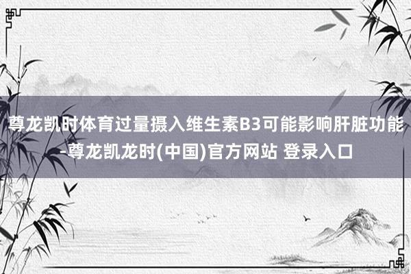 尊龙凯时体育过量摄入维生素B3可能影响肝脏功能-尊龙凯龙时(中国)官方网站 登录入口