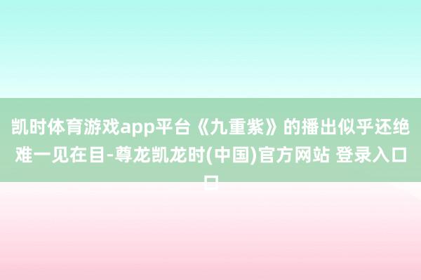 凯时体育游戏app平台《九重紫》的播出似乎还绝难一见在目-尊龙凯龙时(中国)官方网站 登录入口