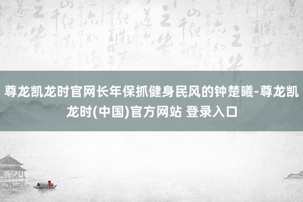 尊龙凯龙时官网长年保抓健身民风的钟楚曦-尊龙凯龙时(中国)官方网站 登录入口
