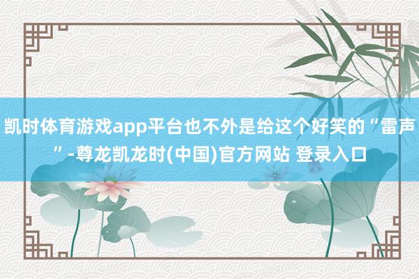 凯时体育游戏app平台也不外是给这个好笑的“雷声”-尊龙凯龙时(中国)官方网站 登录入口