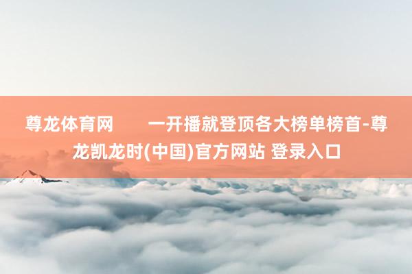 尊龙体育网       一开播就登顶各大榜单榜首-尊龙凯龙时(中国)官方网站 登录入口