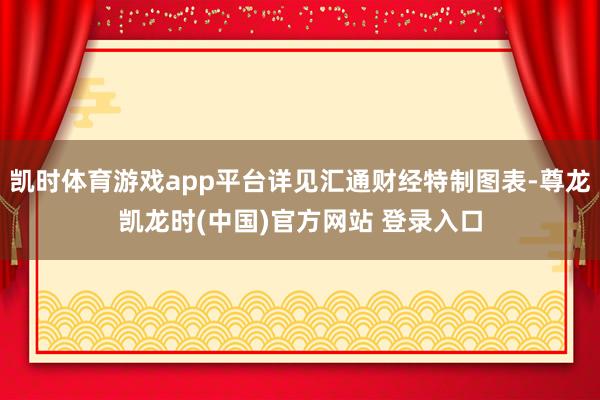 凯时体育游戏app平台详见汇通财经特制图表-尊龙凯龙时(中国)官方网站 登录入口