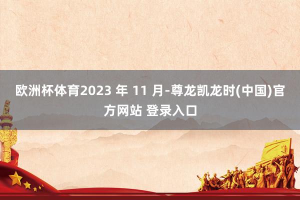 欧洲杯体育2023 年 11 月-尊龙凯龙时(中国)官方网站 登录入口