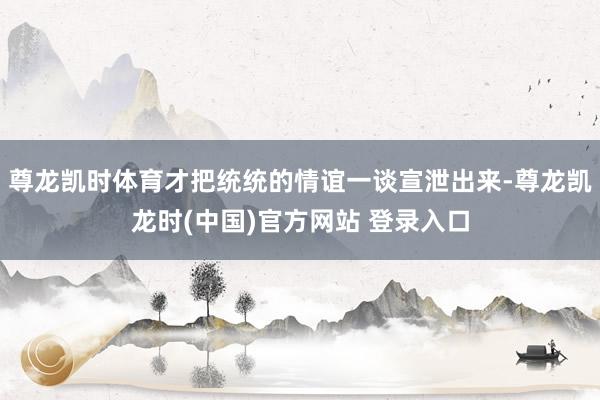 尊龙凯时体育才把统统的情谊一谈宣泄出来-尊龙凯龙时(中国)官方网站 登录入口