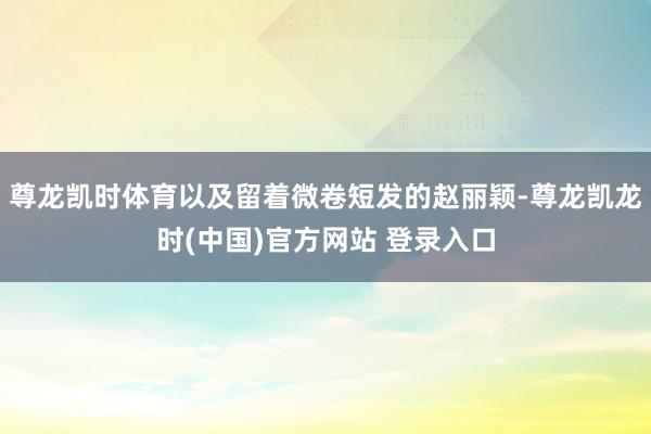 尊龙凯时体育以及留着微卷短发的赵丽颖-尊龙凯龙时(中国)官方网站 登录入口