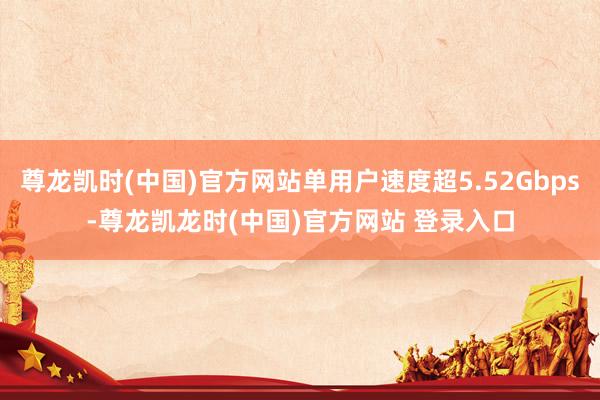 尊龙凯时(中国)官方网站单用户速度超5.52Gbps-尊龙凯龙时(中国)官方网站 登录入口