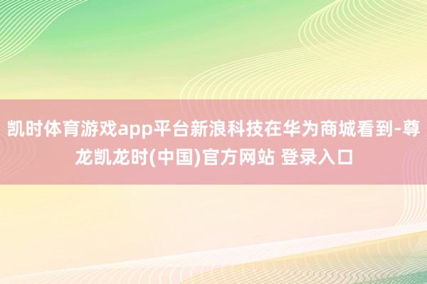 凯时体育游戏app平台新浪科技在华为商城看到-尊龙凯龙时(中国)官方网站 登录入口