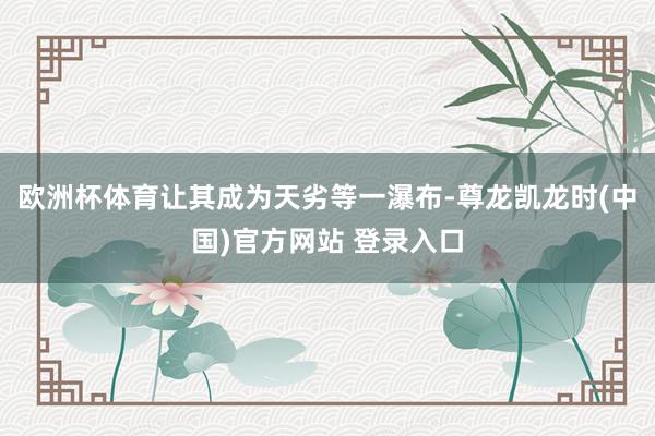 欧洲杯体育让其成为天劣等一瀑布-尊龙凯龙时(中国)官方网站 登录入口