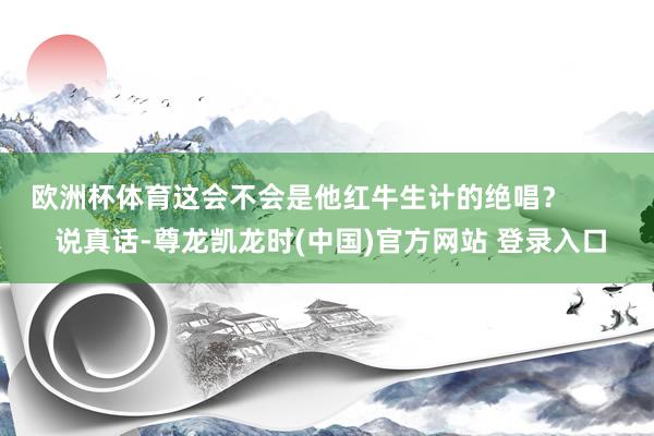 欧洲杯体育这会不会是他红牛生计的绝唱？        说真话-尊龙凯龙时(中国)官方网站 登录入口