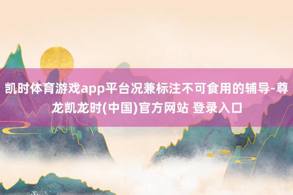 凯时体育游戏app平台况兼标注不可食用的辅导-尊龙凯龙时(中国)官方网站 登录入口