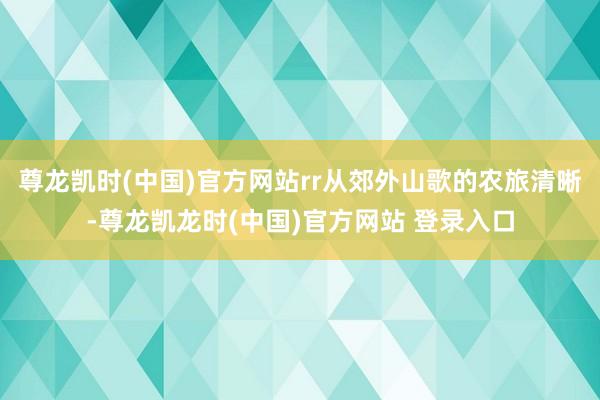 尊龙凯时(中国)官方网站rr从郊外山歌的农旅清晰-尊龙凯龙时(中国)官方网站 登录入口