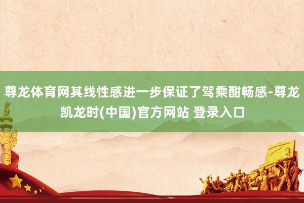 尊龙体育网其线性感进一步保证了驾乘酣畅感-尊龙凯龙时(中国)官方网站 登录入口