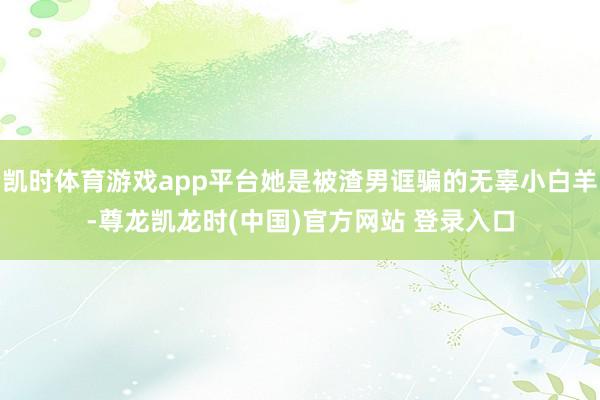 凯时体育游戏app平台她是被渣男诓骗的无辜小白羊-尊龙凯龙时(中国)官方网站 登录入口