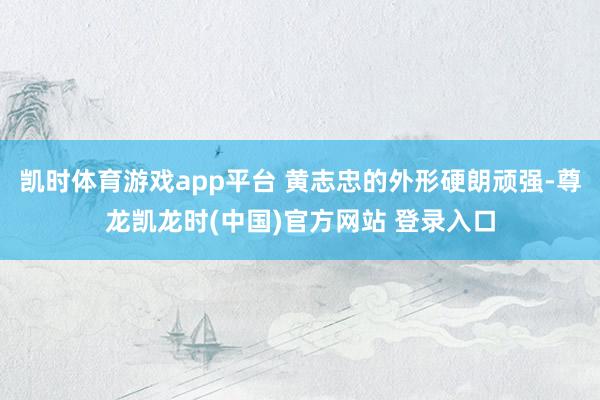 凯时体育游戏app平台 黄志忠的外形硬朗顽强-尊龙凯龙时(中国)官方网站 登录入口
