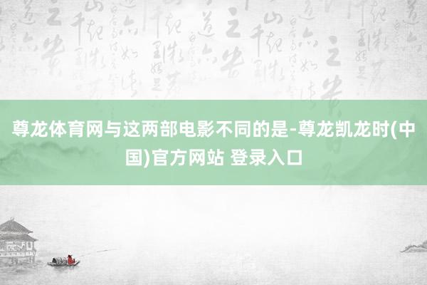 尊龙体育网与这两部电影不同的是-尊龙凯龙时(中国)官方网站 登录入口