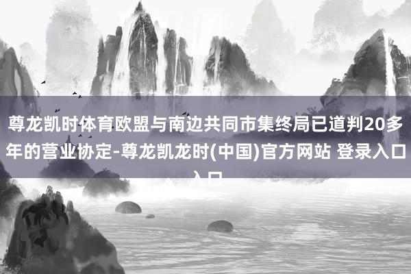 尊龙凯时体育欧盟与南边共同市集终局已道判20多年的营业协定-尊龙凯龙时(中国)官方网站 登录入口