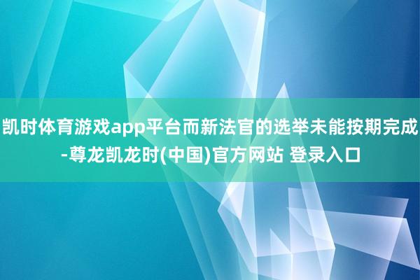 凯时体育游戏app平台而新法官的选举未能按期完成-尊龙凯龙时(中国)官方网站 登录入口