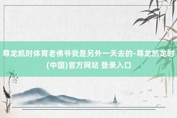 尊龙凯时体育老佛爷我是另外一天去的-尊龙凯龙时(中国)官方网站 登录入口