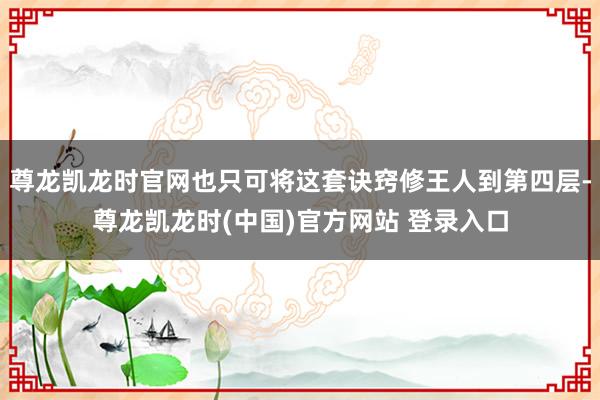 尊龙凯龙时官网也只可将这套诀窍修王人到第四层-尊龙凯龙时(中国)官方网站 登录入口