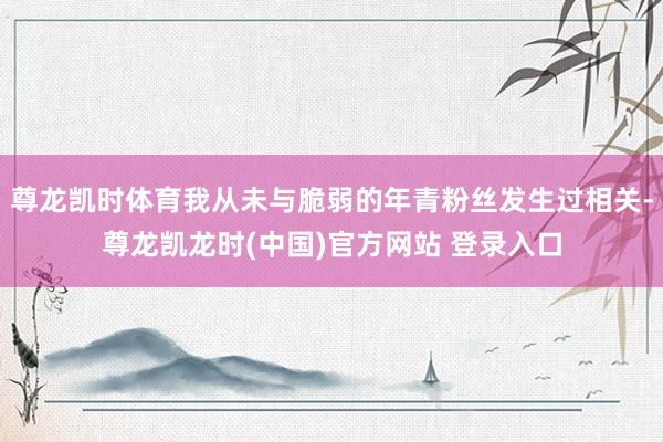 尊龙凯时体育我从未与脆弱的年青粉丝发生过相关-尊龙凯龙时(中国)官方网站 登录入口