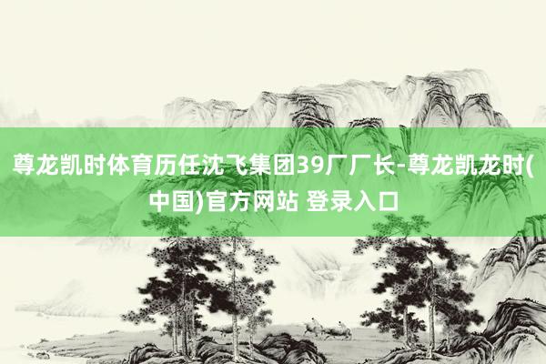 尊龙凯时体育历任沈飞集团39厂厂长-尊龙凯龙时(中国)官方网站 登录入口