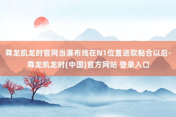 尊龙凯龙时官网当瀑布线在N1位置进取黏合以后-尊龙凯龙时(中国)官方网站 登录入口