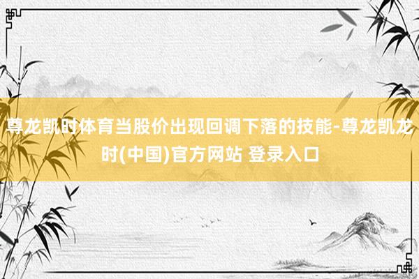 尊龙凯时体育当股价出现回调下落的技能-尊龙凯龙时(中国)官方网站 登录入口