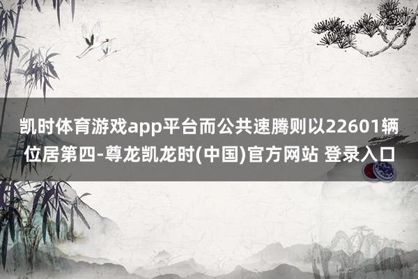 凯时体育游戏app平台而公共速腾则以22601辆位居第四-尊龙凯龙时(中国)官方网站 登录入口