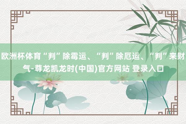 欧洲杯体育“判”除霉运、“判”除厄运、“判”来财气-尊龙凯龙时(中国)官方网站 登录入口