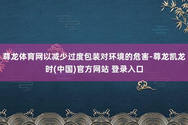 尊龙体育网以减少过度包装对环境的危害-尊龙凯龙时(中国)官方网站 登录入口