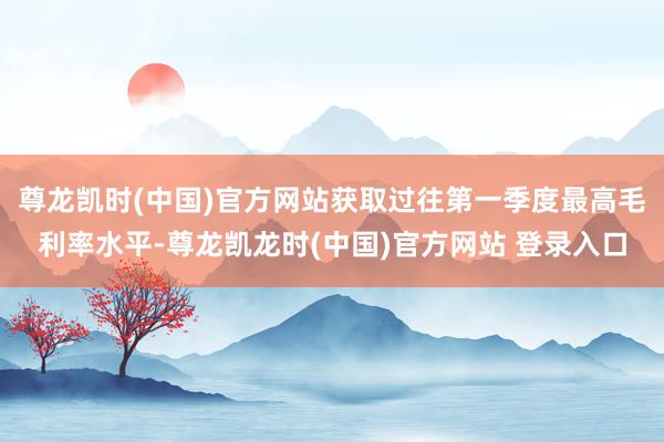 尊龙凯时(中国)官方网站获取过往第一季度最高毛利率水平-尊龙凯龙时(中国)官方网站 登录入口