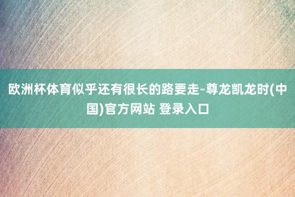 欧洲杯体育似乎还有很长的路要走-尊龙凯龙时(中国)官方网站 登录入口