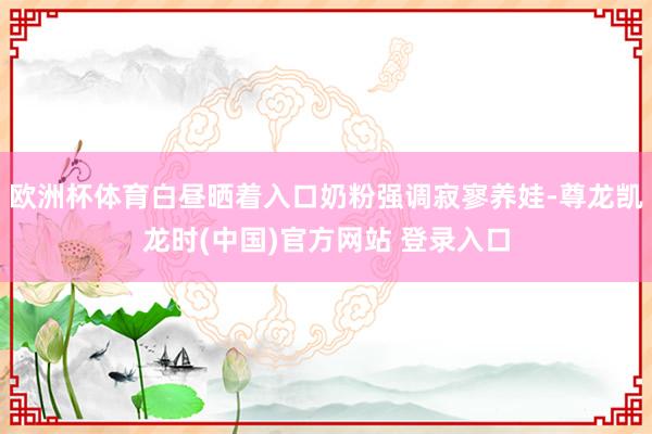 欧洲杯体育白昼晒着入口奶粉强调寂寥养娃-尊龙凯龙时(中国)官方网站 登录入口