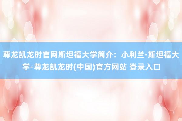 尊龙凯龙时官网斯坦福大学简介：小利兰·斯坦福大学-尊龙凯龙时(中国)官方网站 登录入口