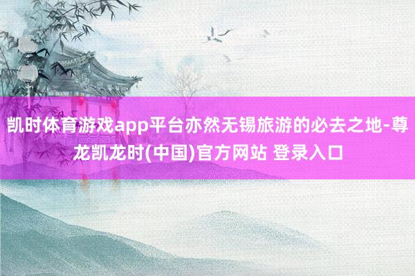 凯时体育游戏app平台亦然无锡旅游的必去之地-尊龙凯龙时(中国)官方网站 登录入口