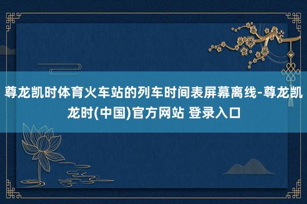 尊龙凯时体育火车站的列车时间表屏幕离线-尊龙凯龙时(中国)官方网站 登录入口
