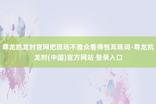 尊龙凯龙时官网把现场不雅众看得悦耳陈词-尊龙凯龙时(中国)官方网站 登录入口