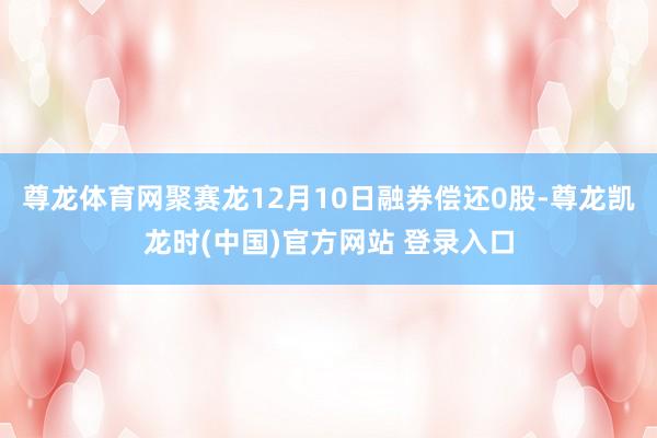 尊龙体育网聚赛龙12月10日融券偿还0股-尊龙凯龙时(中国)官方网站 登录入口