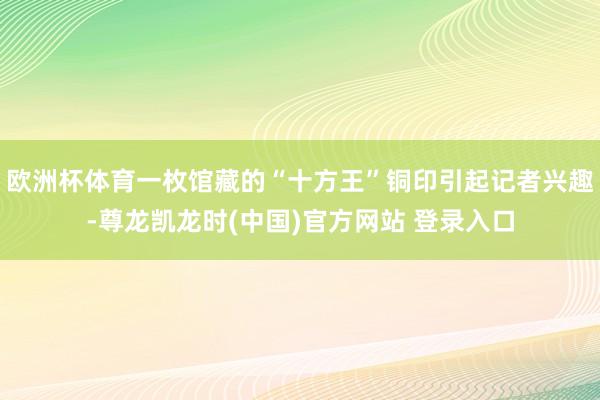 欧洲杯体育一枚馆藏的“十方王”铜印引起记者兴趣-尊龙凯龙时(中国)官方网站 登录入口