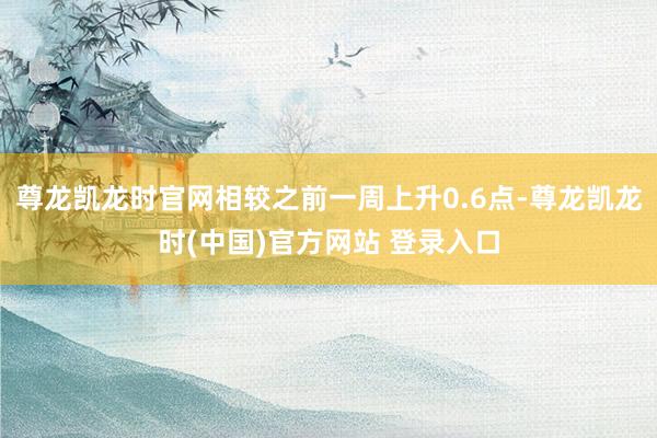 尊龙凯龙时官网相较之前一周上升0.6点-尊龙凯龙时(中国)官方网站 登录入口