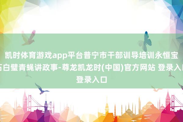 凯时体育游戏app平台普宁市干部训导培训永恒宝石白璧青蝇讲政事-尊龙凯龙时(中国)官方网站 登录入口