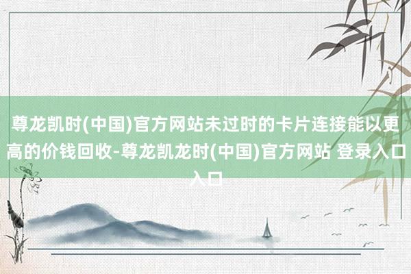尊龙凯时(中国)官方网站未过时的卡片连接能以更高的价钱回收-尊龙凯龙时(中国)官方网站 登录入口