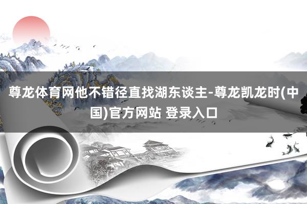 尊龙体育网他不错径直找湖东谈主-尊龙凯龙时(中国)官方网站 登录入口